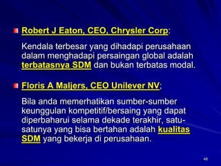 48Robert J Eaton, CEO, Chrysler Corp: 
Kendala terbesar yang dihadapi perusahaan dalam menghadapi persaingan global adalah terbatasnya SDMdan bukan terbatas modal. Floris A Maljers, CEO Unilever NV; 
Bila anda memerhatikan sumber-sumber keunggulan kompetitif/bersaing yang dapat diperbaharui selama dekade terakhir, satu- satunya yang bisa bertahan adalah kualitas SDMyang bekerja di perusahaan. 
48  