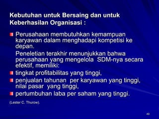 49 
Kebutuhan untuk Bersaing dan untuk Keberhasilan Organisasi : Perusahaan membutuhkan kemampuan karyawan dalam menghadapi kompetisi ke depan. 
Peneletian terakhir menunjukkan bahwa perusahaan yang mengelola SDM-nya secara efektif,memiliki: tingkat profitabilitas yang tinggi, penjualan tahunan per karyawan yang tinggi, nilai pasar yang tinggi, pertumbuhan laba per saham yang tinggi. 
(Lester C. Thurow).  