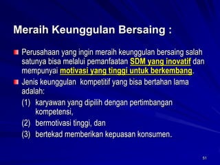 51 Meraih KeunggulanBersaing: Perusahaan yang ingin meraih keunggulan bersaing salah satunya bisa melalui pemanfaatan SDM yang inovatifdan mempunyai motivasi yang tinggi untuk berkembang. Jenis keunggulan kompetitif yang bisa bertahan lama adalah: 
(1) karyawan yang dipilih dengan pertimbangan kompetensi, 
(2) bermotivasi tinggi, dan 
(3) bertekad memberikan kepuasan konsumen.  
