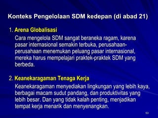53 
Konteks Pengelolaan SDM kedepan (di abad 21) 
1. Arena Globalisasi 
Cara mengelola SDM sangat beraneka ragam, karena pasar internasional semakin terbuka, perusahaan- perusahaan menemukan peluang pasar internasional, mereka harus mempelajari praktek-praktek SDM yang berbeda. 
2. Keanekaragaman TenagaKerja 
Keanekaragaman menyediakan lingkungan yang lebih kaya, berbagai macam sudut pandang, dan produktivitas yang lebih besar. Dan yang tidak kalah penting, menjadikan tempat kerja menarik dan menyenangkan.  