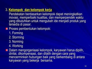 54 
3. Kelompok dan kelompok kerja 
Pendekatan berdasarkan kelompok dapat meningkatkan inovasi, memperbaiki kualitas, dan memperpendek waktu yang dibutuhkan untuk mengubah ide menjadi produk yang tersedia di pasar. Proses pembentukan kelompok: 
1. Forming 
2. Storming 
3. Norming 
4. WorkingDalammengorganisasi kelompok, karyawan harus dipilih, dinilai, dikompensasi, dan dilatih dengan cara yang mencerminkan hubungan baik yang berkembang diantara karyawan yang bekerja bersama.  