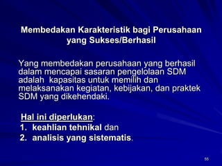 55 
Membedakan Karakteristik bagi Perusahaan yang Sukses/Berhasil 
Yang membedakan perusahaan yang berhasil dalam mencapai sasaran pengelolaan SDM adalah kapasitas untuk memilih dan melaksanakan kegiatan, kebijakan, dan praktek SDM yang dikehendaki. 
Hal ini diperlukan: 
1.keahlian tehnikaldan 
2.analisis yang sistematis.  