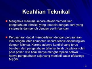 56Keahlian TeknikalMengelola manusia secara efektif memerlukan pengetahuan tehnikal yang tersedia dengan cara yang sistematis dan penuh dengan pertimbangan. Perusahaan dapat membedakan dengan perusahaan lain dengan lebih kompeten secara tehnik dibandingkan dengan lainnya. Karena adanya kondisi yang terus berubah dan pengetahuan tehnikal telah diciptakan oleh para pakar, kita tidak hanya mengharapkan bahwa hanya pengetahuan saja yang menjadi dasar efektifnya MSDM. 56  