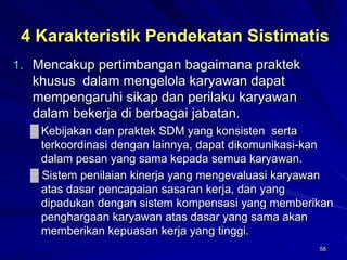 58 
4 Karakteristik Pendekatan Sistimatis 
1.Mencakup pertimbangan bagaimana praktek khusus dalam mengelola karyawan dapat mempengaruhi sikap dan perilaku karyawan dalam bekerja di berbagai jabatan. 
▓Kebijakan dan praktek SDM yang konsisten serta terkoordinasi dengan lainnya, dapat dikomunikasi-kan dalam pesan yang sama kepada semua karyawan. 
▓Sistem penilaian kinerja yang mengevaluasi karyawan atas dasar pencapaian sasaran kerja, dan yang dipadukan dengan sistem kompensasi yang memberikan penghargaan karyawan atas dasar yang sama akan memberikan kepuasan kerja yang tinggi.  