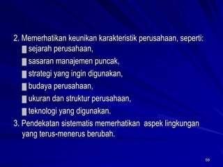 59 
2. Memerhatikan keunikan karakteristik perusahaan, seperti: ▓sejarah perusahaan, 
▓sasaran manajemen puncak, 
▓strategi yang ingin digunakan, 
▓budaya perusahaan, 
▓ukuran dan struktur perusahaan, 
▓teknologi yang digunakan. 
3. Pendekatan sistematis memerhatikan aspek lingkungan yang terus-menerus berubah.  