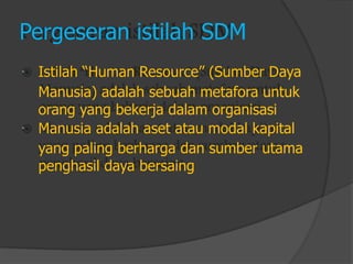  
 
Pergeseran istilah SDM 
Istilah “Human Resource” (Sumber DayaManusia) adalah sebuah metafora untukorang yang bekerja dalam organisasiManusia adalah aset atau modal kapitalyang paling berharga dan sumber utamapenghasil daya bersaing  