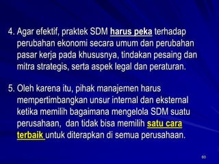 60 
4.Agar efektif, praktek SDM harus pekaterhadap perubahan ekonomi secara umum dan perubahan pasar kerja pada khususnya, tindakan pesaing dan mitra strategis, serta aspek legal dan peraturan. 
5. Oleh karena itu, pihak manajemen harus mempertimbangkan unsur internal dan eksternal ketika memilih bagaimana mengelola SDM suatu perusahaan, dan tidak bisa memilih satu cara terbaik untuk diterapkan di semua perusahaan.  