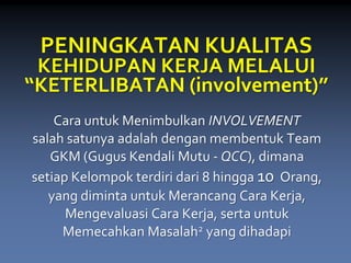 PENINGKATAN KUALITAS KEHIDUPAN KERJA MELALUI “KETERLIBATAN (involvement)” 
Cara untukMenimbulkan INVOLVEMENTsalahsatunyaadalahdengan membentukTeam GKM (Gugus Kendali Mutu-QCC), dimanasetiapKelompok terdiri dari8hingga10Orang, yang diminta untuk Merancang Cara Kerja, Mengevaluasi Cara Kerja, sertauntukMemecahkan Masalah2yang dihadapi  