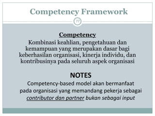 Competency Framework77 
Competency 
Kombinasi keahlian, pengetahuan dan kemampuan yang merupakan dasar bagi keberhasilan organisasi, kinerja individu, dan kontribusinya pada seluruh aspek organisasi 
NOTESCompetency-based model akan bermanfaat pada organisasi yang memandang pekerja sebagai contributor dan partnerbukan sebagai input  
