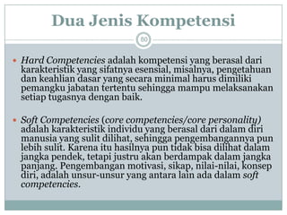 Dua Jenis Kompetensi80 
Hard Competenciesadalah kompetensi yang berasal dari karakteristik yang sifatnya esensial, misalnya, pengetahuan dan keahlian dasar yang secara minimal harus dimiliki pemangku jabatan tertentu sehingga mampu melaksanakan setiap tugasnya dengan baik. 
Soft Competencies(core competencies/core personality) adalah karakteristik individu yang berasal dari dalam diri manusia yang sulit dilihat, sehingga pengembangannya pun lebih sulit. Karena itu hasilnya pun tidak bisa dilihat dalam jangka pendek, tetapi justru akan berdampak dalam jangka panjang. Pengembangan motivasi, sikap, nilai-nilai, konsep diri, adalah unsur-unsur yang antara lain ada dalam soft competencies.  