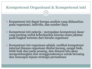 Kompetensi Organisasi & Kompetensi inti 
84 
Kompetensi inti dapat berupa analisis yang didasarkan pada organisasi, individu, dan sumber daya 
Kompetensi inti pekerja : merupakan kompetensi dasar yang penting untuk keberhasilan kinerja suatu jabatan pada tingkat tertentu dari hirarki organisasi 
Kompetensi inti organisasi adalah :melihat kompetensi internal dimana organisasi dinilai kurang, sangat baik, lebih baik dari pada pesaing, dan dimana kita akan mengembangkan dan menggunakannya untuk bersaing dan mencapai tujuan strategis perusahaan  