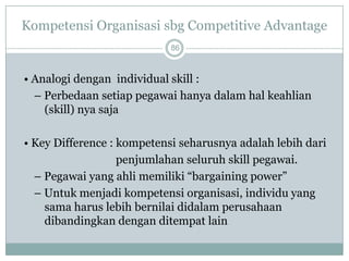 Kompetensi Organisasi sbg Competitive Advantage 
86 
• Analogidenganindividual skill : 
–Perbedaansetiappegawaihanyadalamhalkeahlian (skill) nya saja 
• Key Difference : kompetensi seharusnyaadalahlebihdari 
penjumlahan seluruhskill pegawai. 
–Pegawaiyang ahlimemiliki“bargaining power” 
–Untukmenjadikompetensiorganisasi, individuyang samaharuslebihbernilaididalamperusahaandibandingkandenganditempatlain  