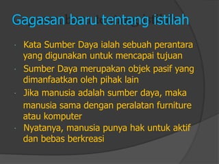 Gagasan baru tentang istilah 
Kata Sumber Daya ialah sebuah perantarayang digunakan untuk mencapai tujuan 
Sumber Daya merupakan objek pasif yang 
dimanfaatkan oleh pihak lain 
Jika manusia adalah sumber daya, maka 
manusia sama dengan peralatan furniture 
atau komputer 
Nyatanya, manusia punya hak untuk aktif 
dan bebas berkreasi  