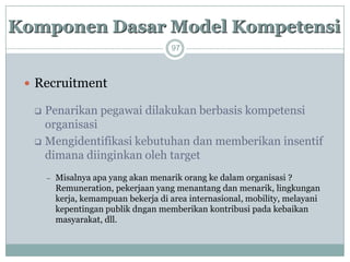 97 
Recruitment 
Penarikan pegawai dilakukan berbasis kompetensi organisasi 
Mengidentifikasi kebutuhan dan memberikan insentif dimana diinginkan oleh target 
Misalnya apa yang akan menarik orang ke dalam organisasi ? Remuneration, pekerjaan yang menantang dan menarik,lingkungan kerja, kemampuan bekerja di area internasional, mobility, melayani kepentingan publik dngan memberikan kontribusi pada kebaikan masyarakat, dll. 
KomponenDasarModel Kompetensi  