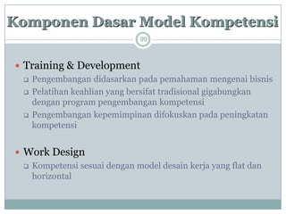 99 
Training & Development 
Pengembangan didasarkan pada pemahaman mengenai bisnis 
Pelatihan keahlian yang bersifat tradisional gigabungkan dengan program pengembangan kompetensi 
Pengembangan kepemimpinan difokuskan pada peningkatan kompetensi 
Work Design 
Kompetensi sesuai dengan model desain kerja yang flat dan horizontalKomponenDasarModel Kompetensi  