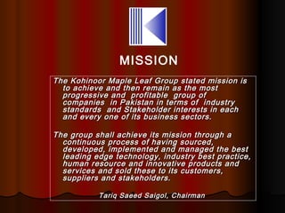 MISSION
The Kohinoor Maple Leaf Group stated mission is
  to achieve and then remain as the most
  progressive and profitable group of
  companies in Pakistan in terms of industry
  standards and Stakeholder interests in each
  and every one of its business sectors.

The group shall achieve its mission through a
  continuous process of having sourced,
  developed, implemented and managed the best
  leading edge technology, industry best practice,
  human resource and innovative products and
  services and sold these to its customers,
  suppliers and stakeholders.

           Tariq Saeed Saigol, Chairman
 