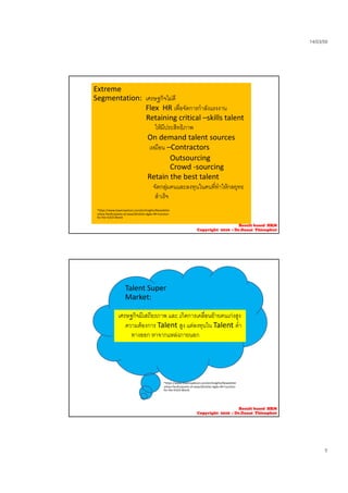 14/03/59
5
Extreme 
Segmentation:  เศรษฐกิจไมดี
Flex  HR เพื่อจัดการกําลังแรงงาน
Retaining critical –skills talent
ใหมีประสิทธิภาพใหมประสทธภาพ
On demand talent sources
เหมือน –Contractors 
Outsourcing
Crowd ‐sourcing
Retain the best talent
จัดกลุมคนและลงทุนในคนที่ทําใหกลยุทธ
สําเร็จ
*https://www.towerswatson.com/en/Insights/Newsletter
s/Asia‐Pacific/points‐of‐view/2014/An‐Agile‐HR‐Function‐
for‐the‐VUCA‐World
Result based HRM
Copyright 2016 : Dr.Danai Thienphut
Talent Super 
Market: 
่เศรษฐกิจมีเสถียรภาพ และ เกิดการเคลื่อนยายคนเกงสูง
ความตองการ Talent สูง แตลงทุนใน Talent ต่ํา
ทางออก หาจากแหลงภายนอก
*https://www.towerswatson.com/en/Insights/Newsletter
s/Asia‐Pacific/points‐of‐view/2014/An‐Agile‐HR‐Function‐
for‐the‐VUCA‐World
Result based HRM
Copyright 2016 : Dr.Danai Thienphut
 