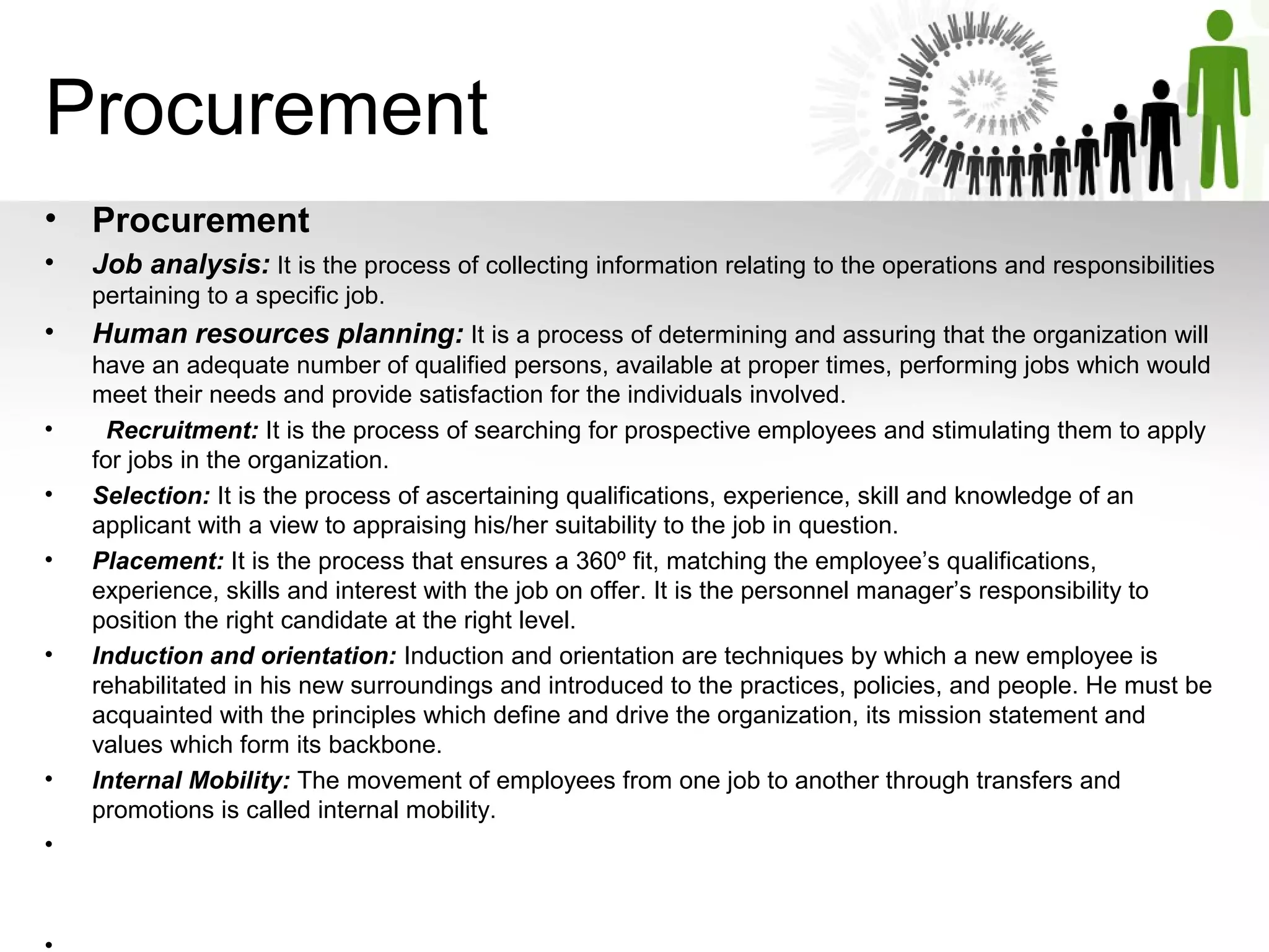 Procurement
• Procurement   
• Job analysis: It is the process of collecting information relating to the operations and responsibilities 
pertaining to a specific job.
• Human resources planning: It is a process of determining and assuring that the organization will 
have an adequate number of qualified persons, available at proper times, performing jobs which would 
meet their needs and provide satisfaction for the individuals involved. 
•   Recruitment: It is the process of searching for prospective employees and stimulating them to apply 
for jobs in the organization. 
• Selection: It is the process of ascertaining qualifications, experience, skill and knowledge of an 
applicant with a view to appraising his/her suitability to the job in question.
• Placement: It is the process that ensures a 360º fit, matching the employee’s qualifications, 
experience, skills and interest with the job on offer. It is the personnel manager’s responsibility to 
position the right candidate at the right level.
• Induction and orientation: Induction and orientation are techniques by which a new employee is 
rehabilitated in his new surroundings and introduced to the practices, policies, and people. He must be 
acquainted with the principles which define and drive the organization, its mission statement and 
values which form its backbone.
• Internal Mobility: The movement of employees from one job to another through transfers and 
promotions is called internal mobility. 
•
 