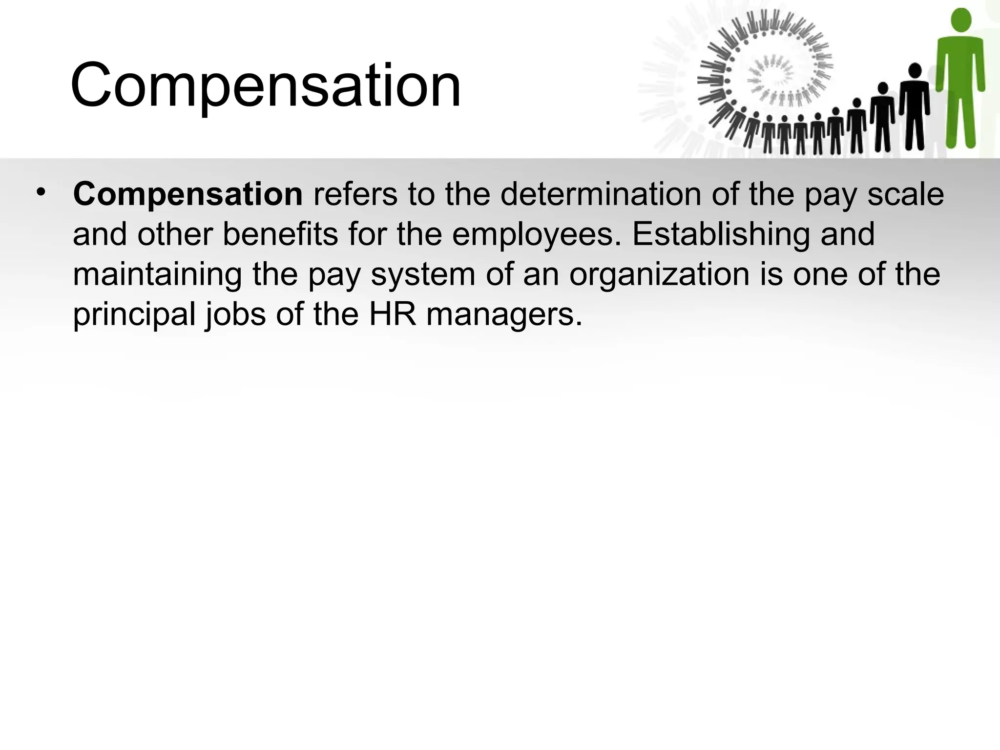   Compensation 
• Compensation refers to the determination of the pay scale 
and other benefits for the employees. Establishing and 
maintaining the pay system of an organization is one of the 
principal jobs of the HR managers. 
 