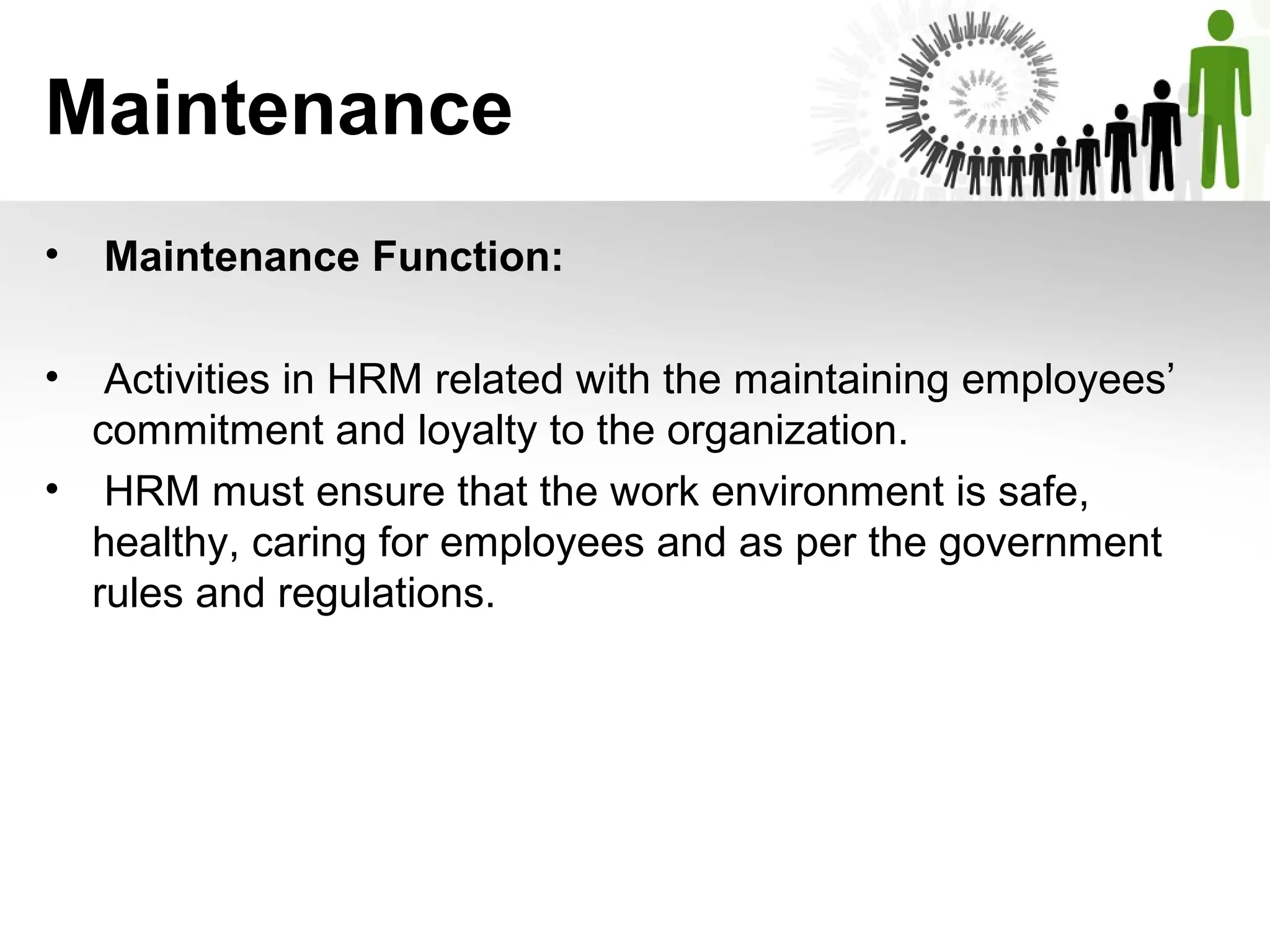Maintenance
•  Maintenance Function:
•  Activities in HRM related with the maintaining employees’ 
commitment and loyalty to the organization.
•  HRM must ensure that the work environment is safe, 
healthy, caring for employees and as per the government 
rules and regulations.
 