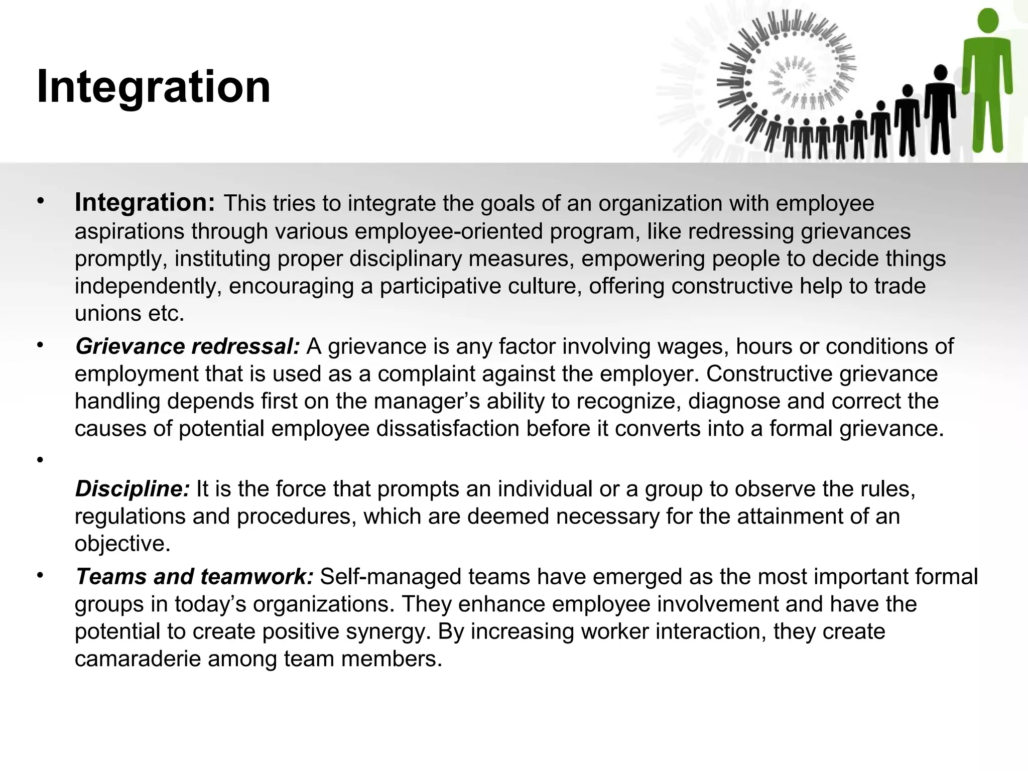 Integration
• Integration: This tries to integrate the goals of an organization with employee
aspirations through various employee-oriented program, like redressing grievances
promptly, instituting proper disciplinary measures, empowering people to decide things
independently, encouraging a participative culture, offering constructive help to trade
unions etc.
• Grievance redressal: A grievance is any factor involving wages, hours or conditions of
employment that is used as a complaint against the employer. Constructive grievance
handling depends first on the manager’s ability to recognize, diagnose and correct the
causes of potential employee dissatisfaction before it converts into a formal grievance.
•
Discipline: It is the force that prompts an individual or a group to observe the rules,
regulations and procedures, which are deemed necessary for the attainment of an
objective.
• Teams and teamwork: Self-managed teams have emerged as the most important formal
groups in today’s organizations. They enhance employee involvement and have the
potential to create positive synergy. By increasing worker interaction, they create
camaraderie among team members.
 