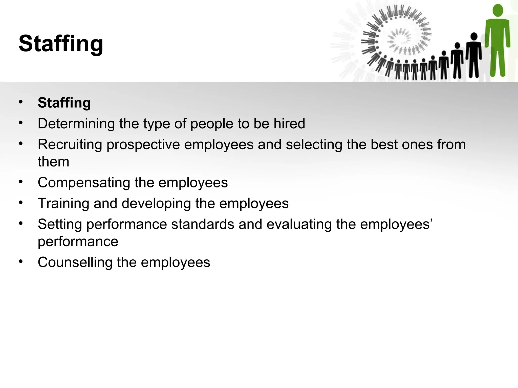Staffing
• Staffing
• Determining the type of people to be hired
• Recruiting prospective employees and selecting the best ones from
them
• Compensating the employees
• Training and developing the employees
• Setting performance standards and evaluating the employees’
performance
• Counselling the employees
 