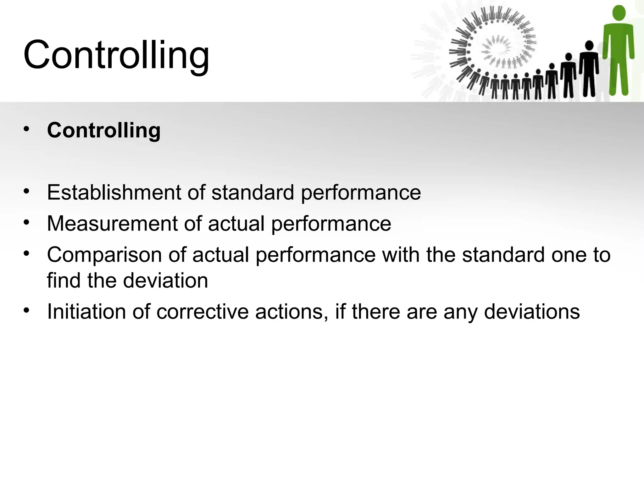 Controlling
• Controlling 
• Establishment of standard performance
• Measurement of actual performance
• Comparison of actual performance with the standard one to 
find the deviation
• Initiation of corrective actions, if there are any deviations
 
