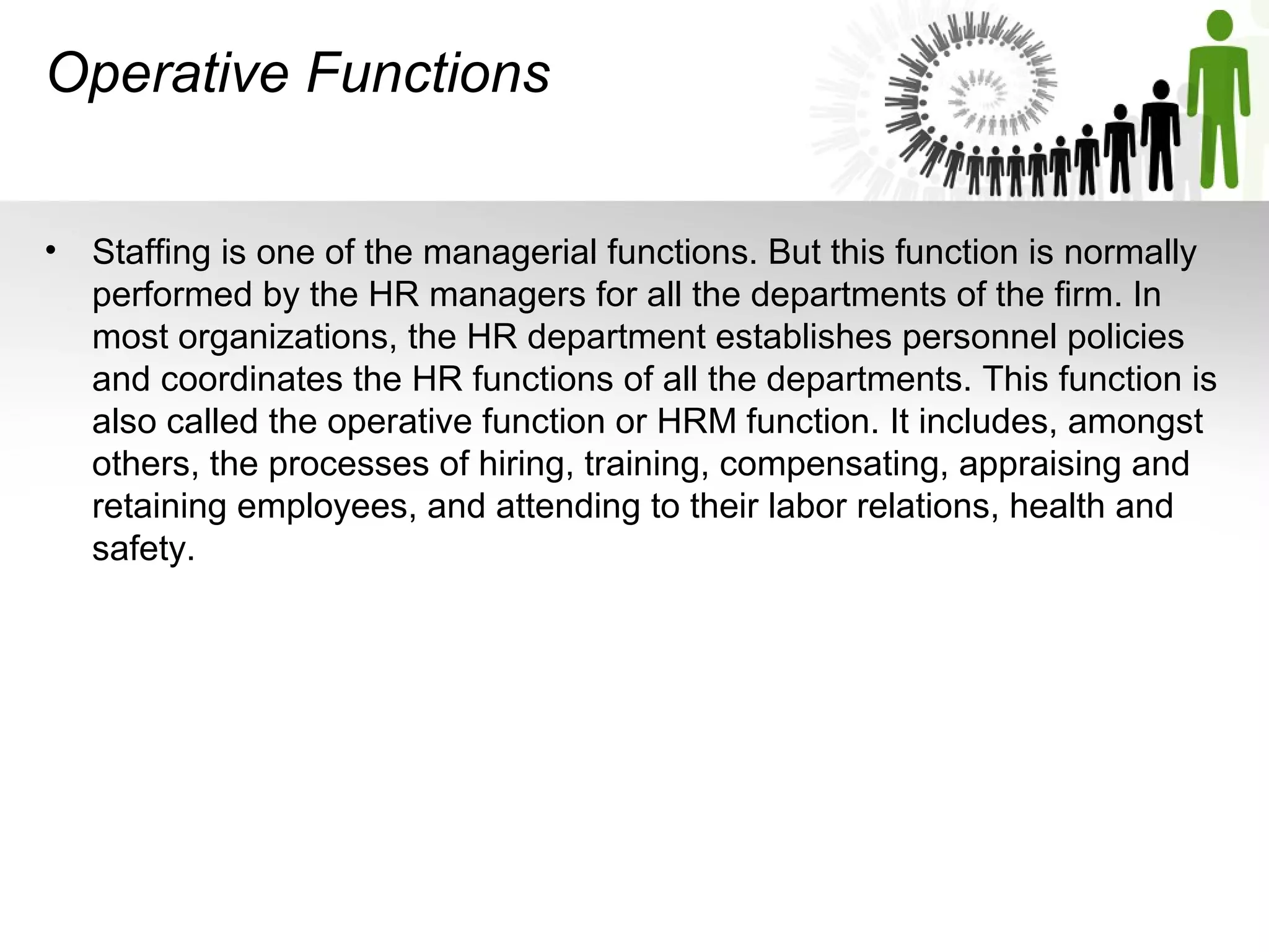 Operative Functions
• Staffing is one of the managerial functions. But this function is normally 
performed by the HR managers for all the departments of the firm. In 
most organizations, the HR department establishes personnel policies 
and coordinates the HR functions of all the departments. This function is 
also called the operative function or HRM function. It includes, amongst 
others, the processes of hiring, training, compensating, appraising and 
retaining employees, and attending to their labor relations, health and 
safety.
 