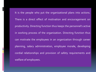 It is the people who put the organizational plans into actions.
There is a direct effect of motivation and encouragement on
productivity. Directing function thus keeps the personnel’s active
in working process of the organization. Directing function thus
can motivate the employees in an organization through career
planning, salary administration, employee morale, developing
cordial relationships and provision of safety requirements and
welfare of employees.
 