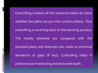 Controlling involves all the measures taken to check
whether the plans are put into correct actions. Thus
controlling is reverting back to the planning process.
The results obtained are compared with the
standard plans and attempts are made to minimize
deviations or gaps (if any). Controlling helps in
performance monitoring and personnel audit.
 