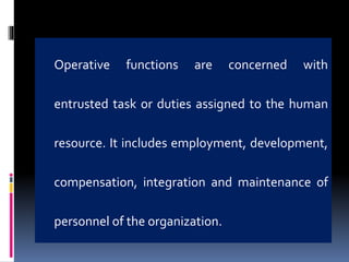 Operative functions are concerned with
entrusted task or duties assigned to the human
resource. It includes employment, development,
compensation, integration and maintenance of
personnel of the organization.
 