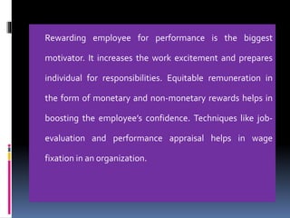 Rewarding employee for performance is the biggest
motivator. It increases the work excitement and prepares
individual for responsibilities. Equitable remuneration in
the form of monetary and non-monetary rewards helps in
boosting the employee’s confidence. Techniques like job-
evaluation and performance appraisal helps in wage
fixation in an organization.
 