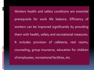 Workers health and safety conditions are essential
prerequisite for work life balance. Efficiency of
workers can be improved significantly by providing
them with health, safety and recreational measures.
It includes provision of cafeteria, rest rooms,
counseling, group insurance, education for children
of employees, recreational facilities, etc.
 