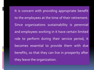 It is concern with providing appropriate benefit
to the employees at the time of their retirement.
Since organizations sustainability is perennial
and employees working in it have certain limited
role to perform during their service period, it
becomes essential to provide them with due
benefits, so that they can live in prosperity after
they leave the organization.
 