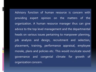 Advisory function of human resource is concern with
providing expert opinion on the matters of the
organization. A human resource manager thus can give
advice to the top level management and the departmental
heads on various issues pertaining to manpower planning,
job analysis and design, recruitment and selection,
placement, training, performance appraisal, employee
morale, plans and policies etc. This would inculcate sound
governance and congenial climate for growth of
organization concern.
 