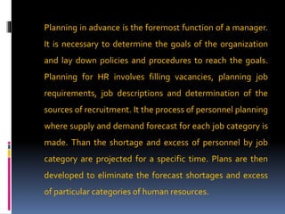 Planning in advance is the foremost function of a manager.
It is necessary to determine the goals of the organization
and lay down policies and procedures to reach the goals.
Planning for HR involves filling vacancies, planning job
requirements, job descriptions and determination of the
sources of recruitment. It the process of personnel planning
where supply and demand forecast for each job category is
made. Than the shortage and excess of personnel by job
category are projected for a specific time. Plans are then
developed to eliminate the forecast shortages and excess
of particular categories of human resources.
 