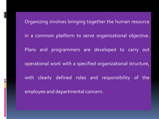 Organizing involves bringing together the human resource
in a common platform to serve organizational objective.
Plans and programmers are developed to carry out
operational work with a specified organizational structure,
with clearly defined roles and responsibility of the
employee and departmental concern.
 