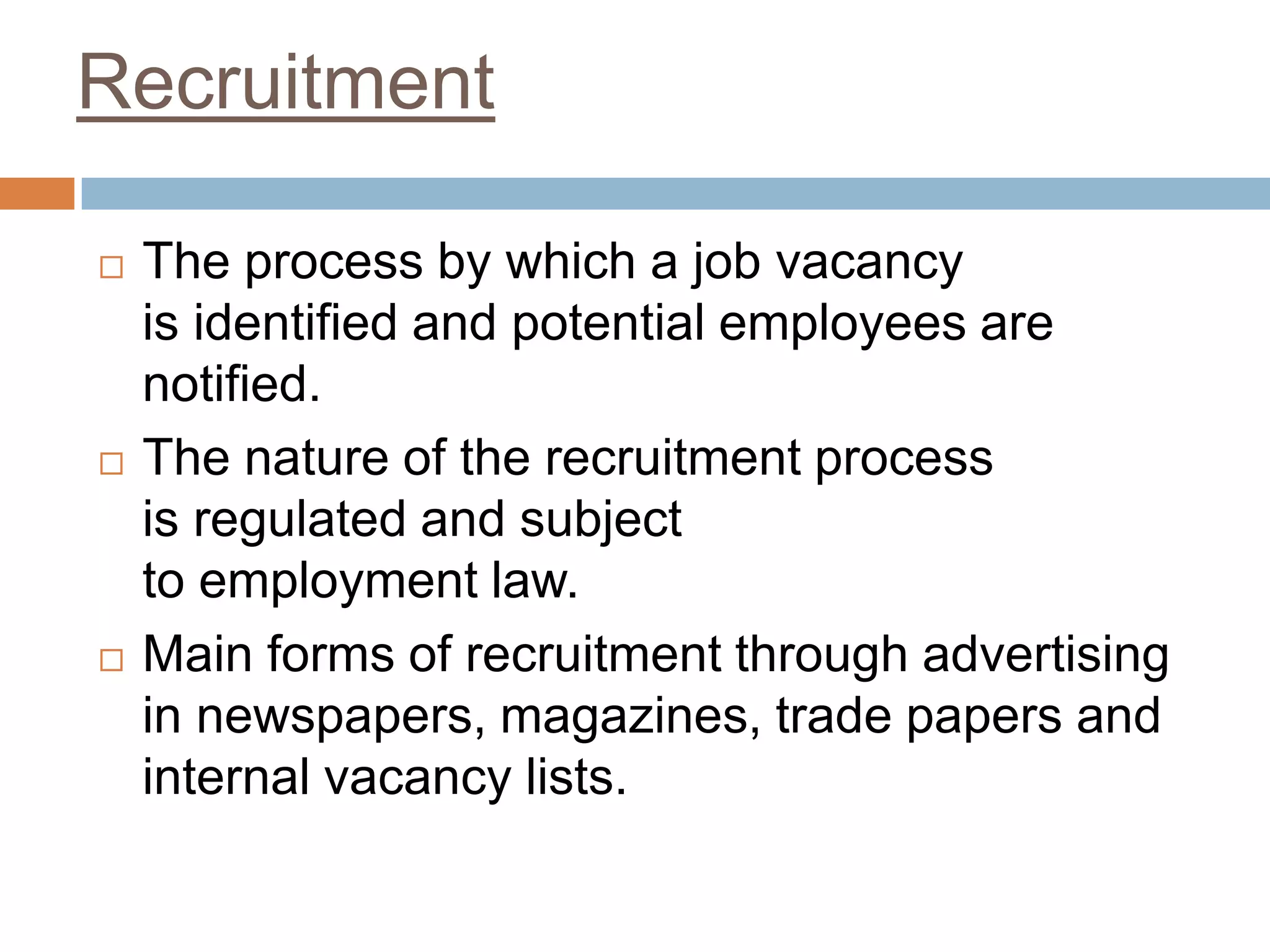 Recruitment
 The process by which a job vacancy
is identified and potential employees are
notified.
 The nature of the recruitment process
is regulated and subject
to employment law.
 Main forms of recruitment through advertising
in newspapers, magazines, trade papers and
internal vacancy lists.
 