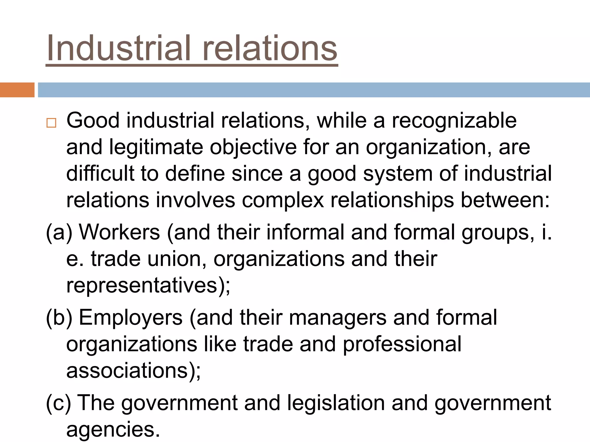 Industrial relations
 Good industrial relations, while a recognizable
and legitimate objective for an organization, are
difficult to define since a good system of industrial
relations involves complex relationships between:
(a) Workers (and their informal and formal groups, i.
e. trade union, organizations and their
representatives);
(b) Employers (and their managers and formal
organizations like trade and professional
associations);
(c) The government and legislation and government
agencies.
 