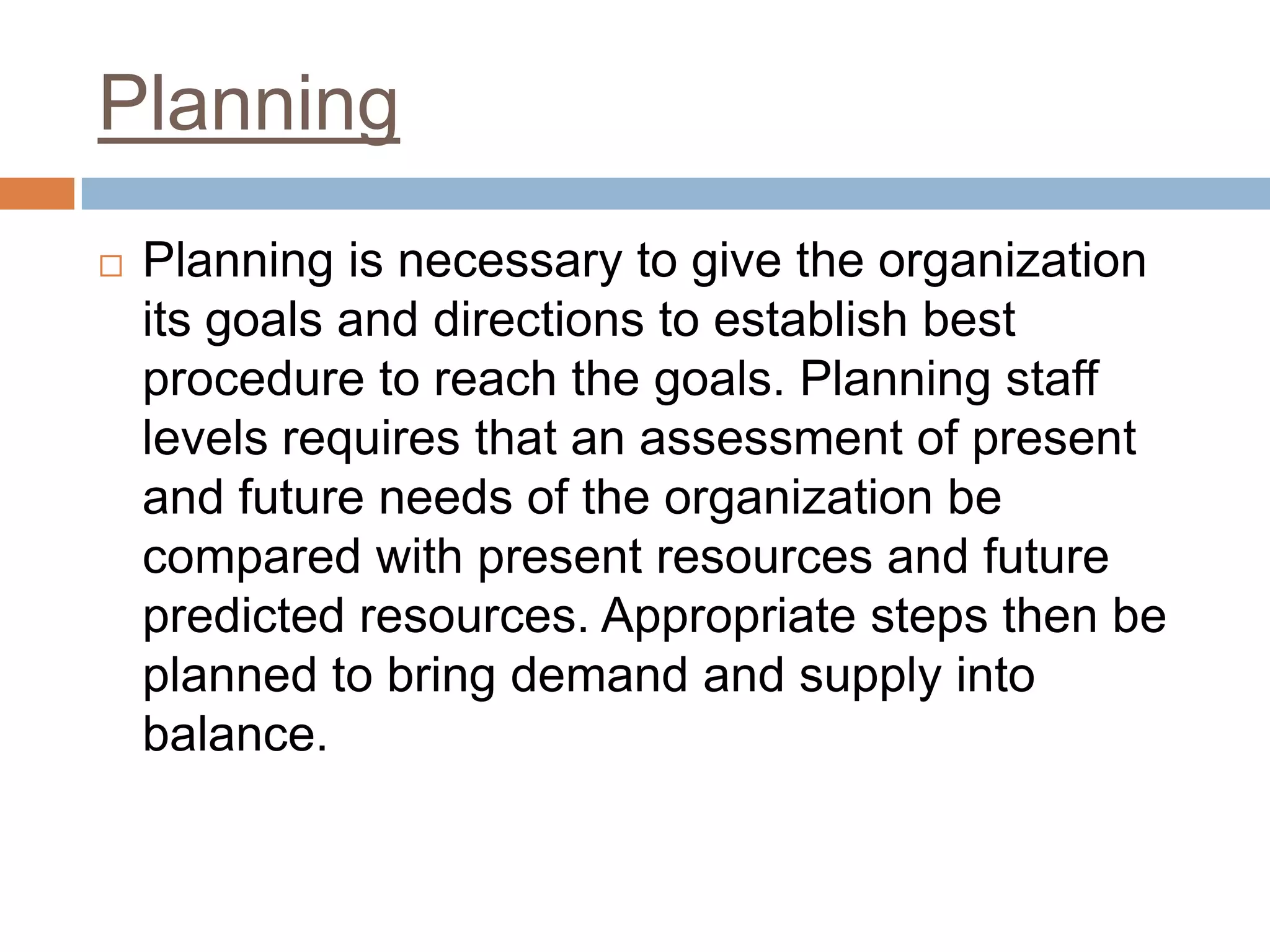 Planning
 Planning is necessary to give the organization
its goals and directions to establish best
procedure to reach the goals. Planning staff
levels requires that an assessment of present
and future needs of the organization be
compared with present resources and future
predicted resources. Appropriate steps then be
planned to bring demand and supply into
balance.
 