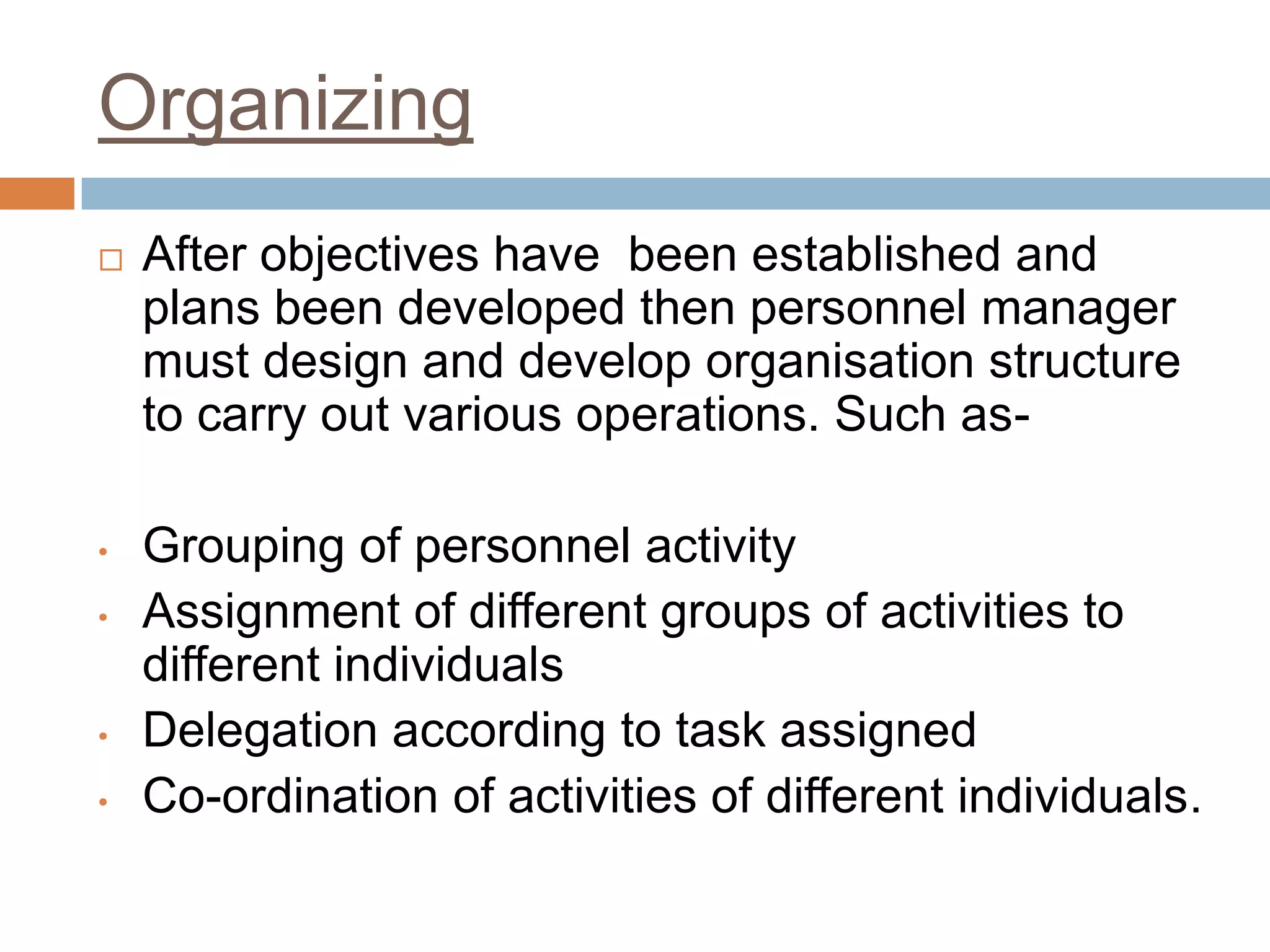 Organizing
 After objectives have been established and
plans been developed then personnel manager
must design and develop organisation structure
to carry out various operations. Such as-
• Grouping of personnel activity
• Assignment of different groups of activities to
different individuals
• Delegation according to task assigned
• Co-ordination of activities of different individuals.
 