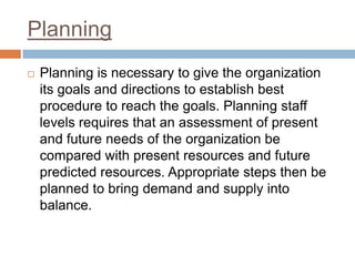 Planning
 Planning is necessary to give the organization
its goals and directions to establish best
procedure to reach the goals. Planning staff
levels requires that an assessment of present
and future needs of the organization be
compared with present resources and future
predicted resources. Appropriate steps then be
planned to bring demand and supply into
balance.
 