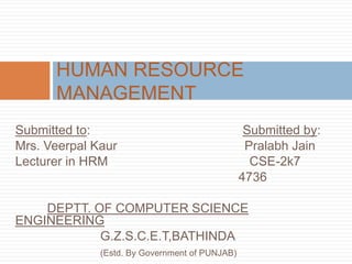 Submitted to: Submitted by:
Mrs. Veerpal Kaur Pralabh Jain
Lecturer in HRM CSE-2k7
4736
DEPTT. OF COMPUTER SCIENCE
ENGINEERING
G.Z.S.C.E.T,BATHINDA
(Estd. By Government of PUNJAB)
HUMAN RESOURCE
MANAGEMENT
 