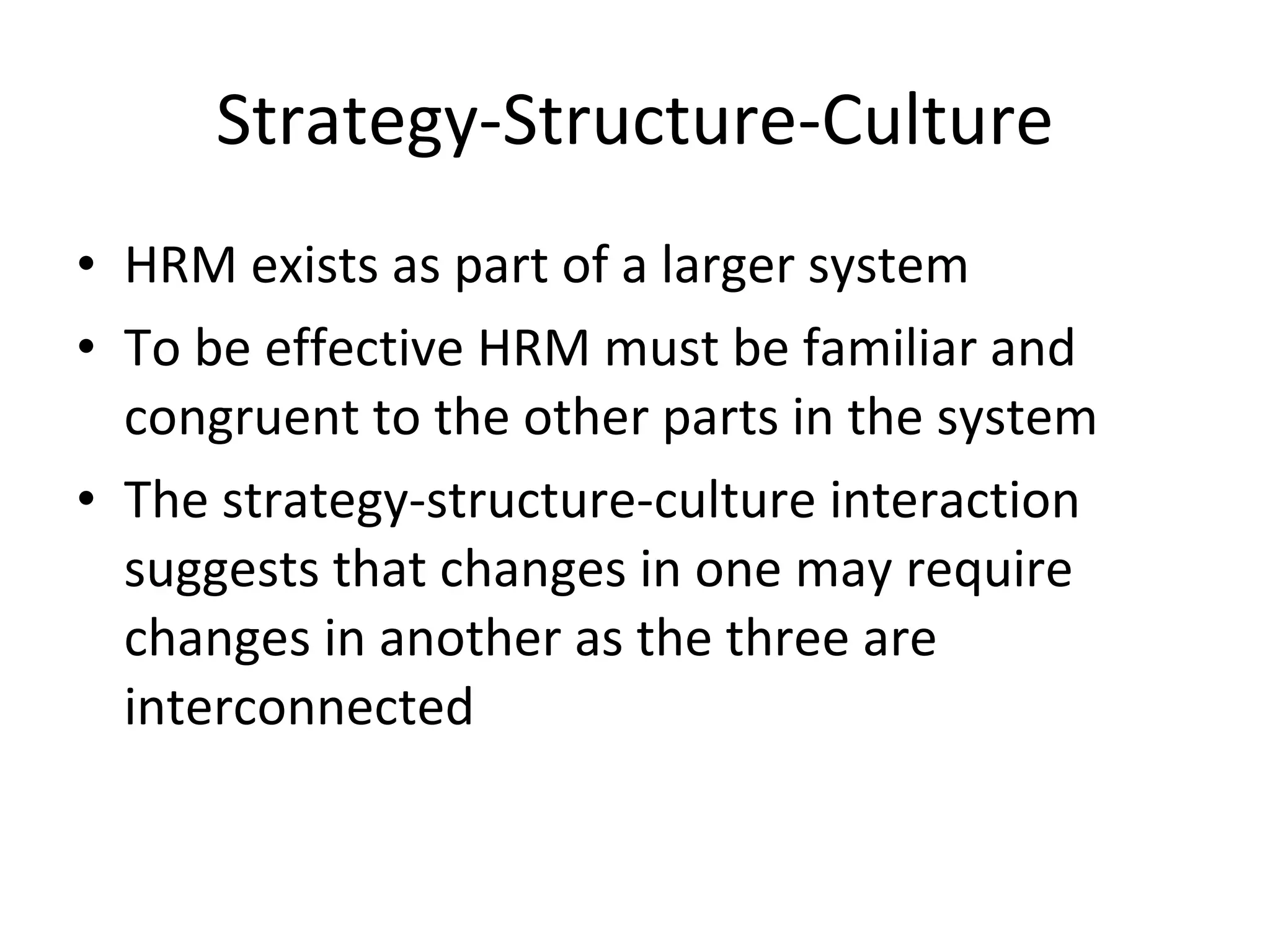 Strategy-Structure-Culture HRM exists as part of a larger system To be effective HRM must be familiar and congruent to the other parts in the system The strategy-structure-culture interaction suggests that changes in one may require changes in another as the three are interconnected 