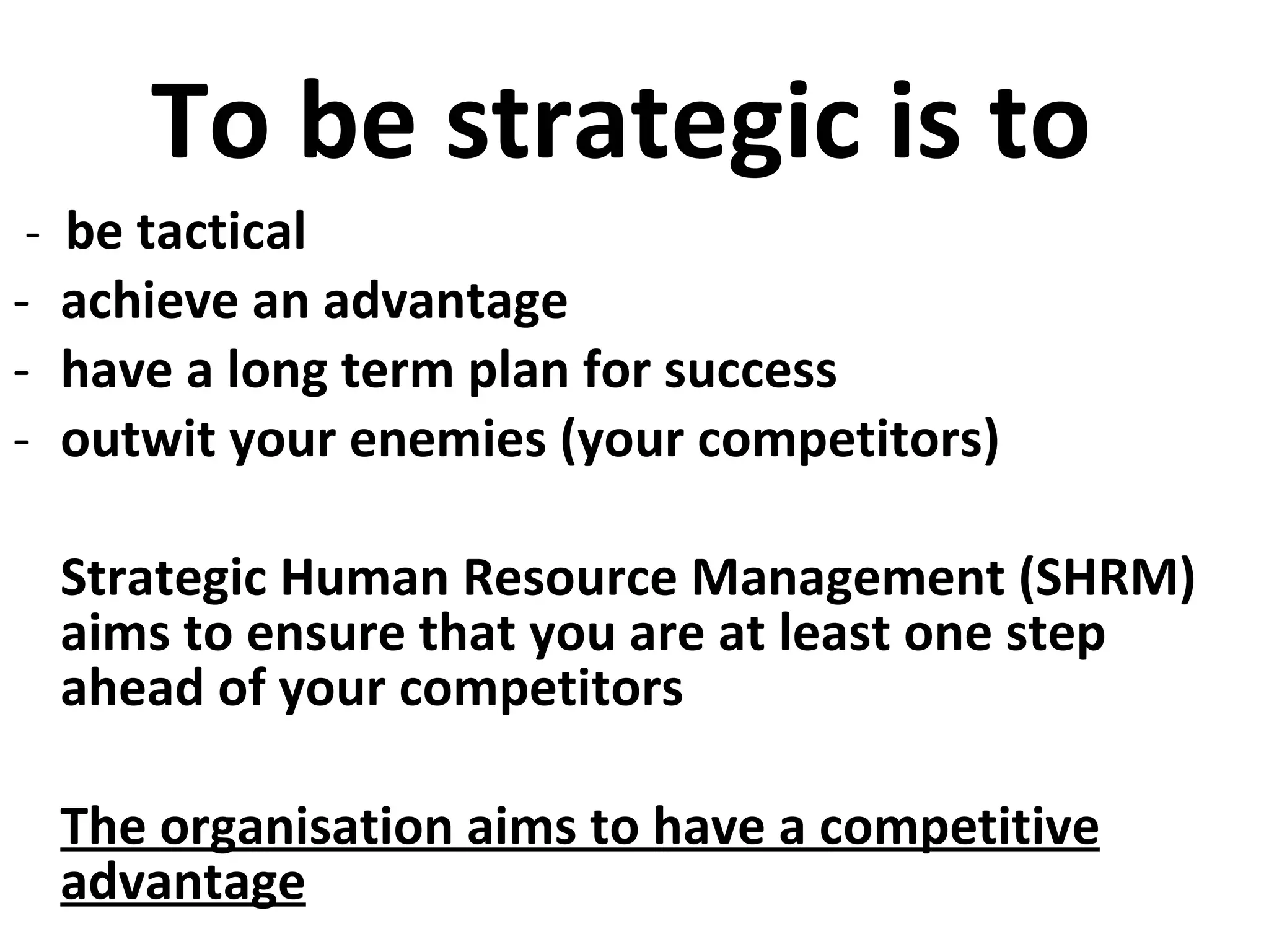 To be strategic is to  -  be tactical achieve an advantage have a long term plan for success  outwit your enemies (your competitors) Strategic Human Resource Management (SHRM) aims to ensure that you are at least one step ahead of your competitors The organisation aims to have a competitive advantage 