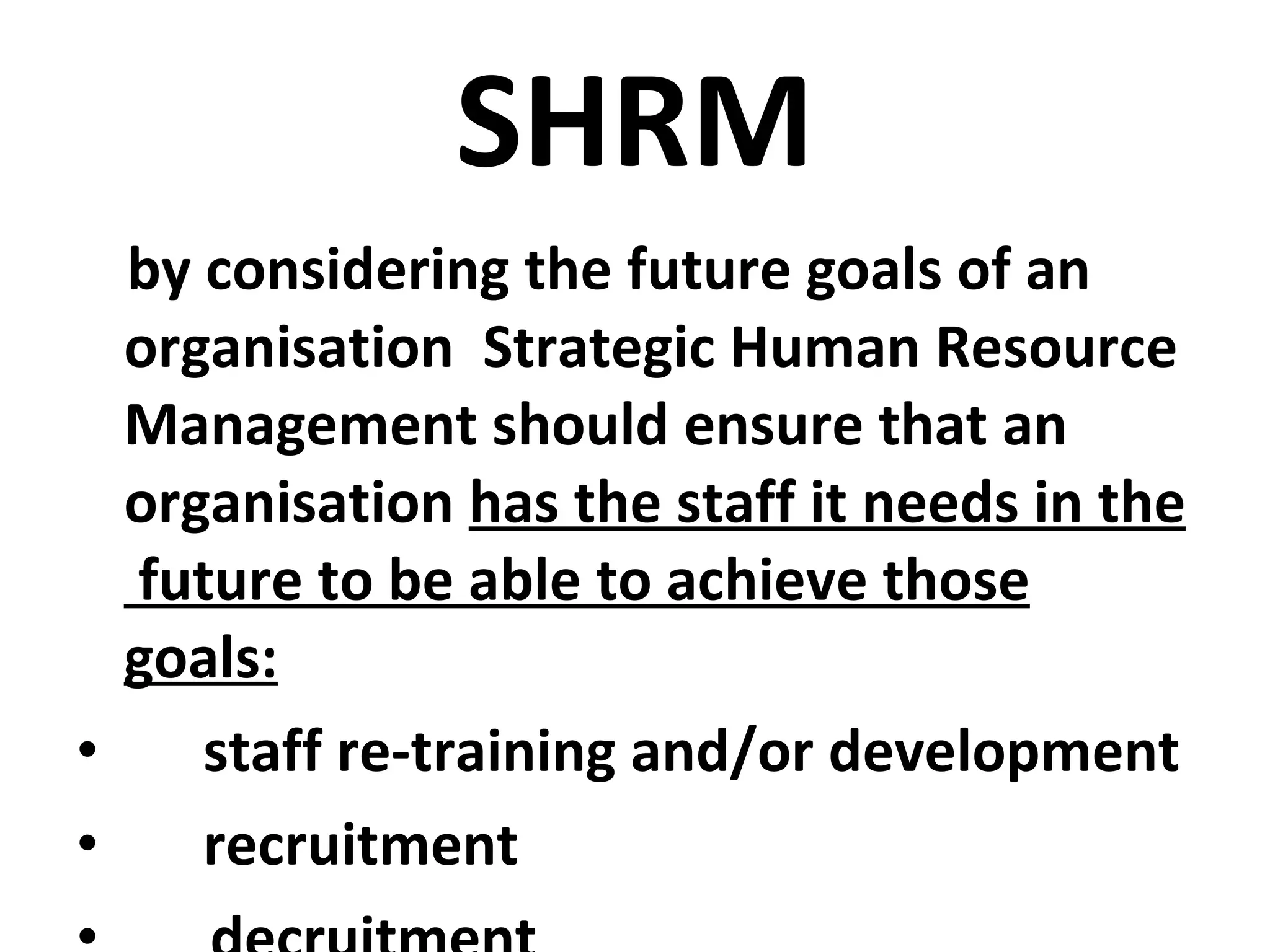 SHRM by considering the future goals of an organisation  Strategic Human Resource Management should ensure that an organisation  has the staff it needs in the  future to be able to achieve those goals: staff re-training and/or development recruitment decruitment 