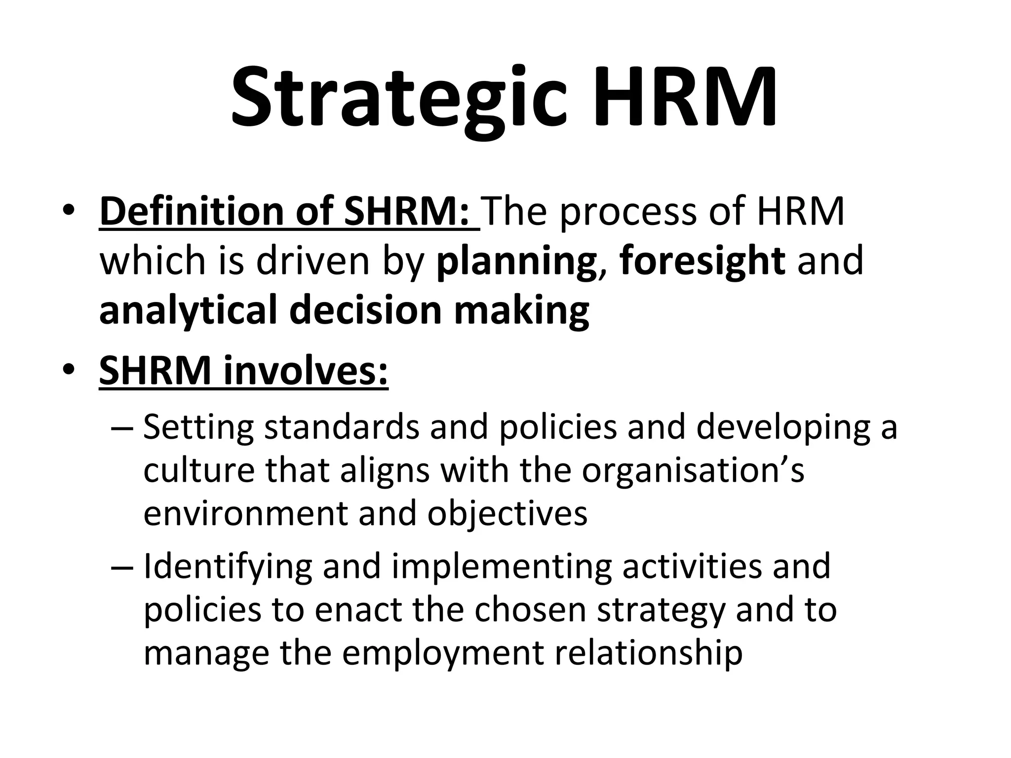 Strategic HRM Definition of SHRM:  The process of HRM which is driven by  planning ,  foresight  and  analytical decision making SHRM involves: Setting standards and policies and developing a culture that aligns with the organisation’s environment and objectives Identifying and implementing activities and policies to enact the chosen strategy and to manage the employment relationship 