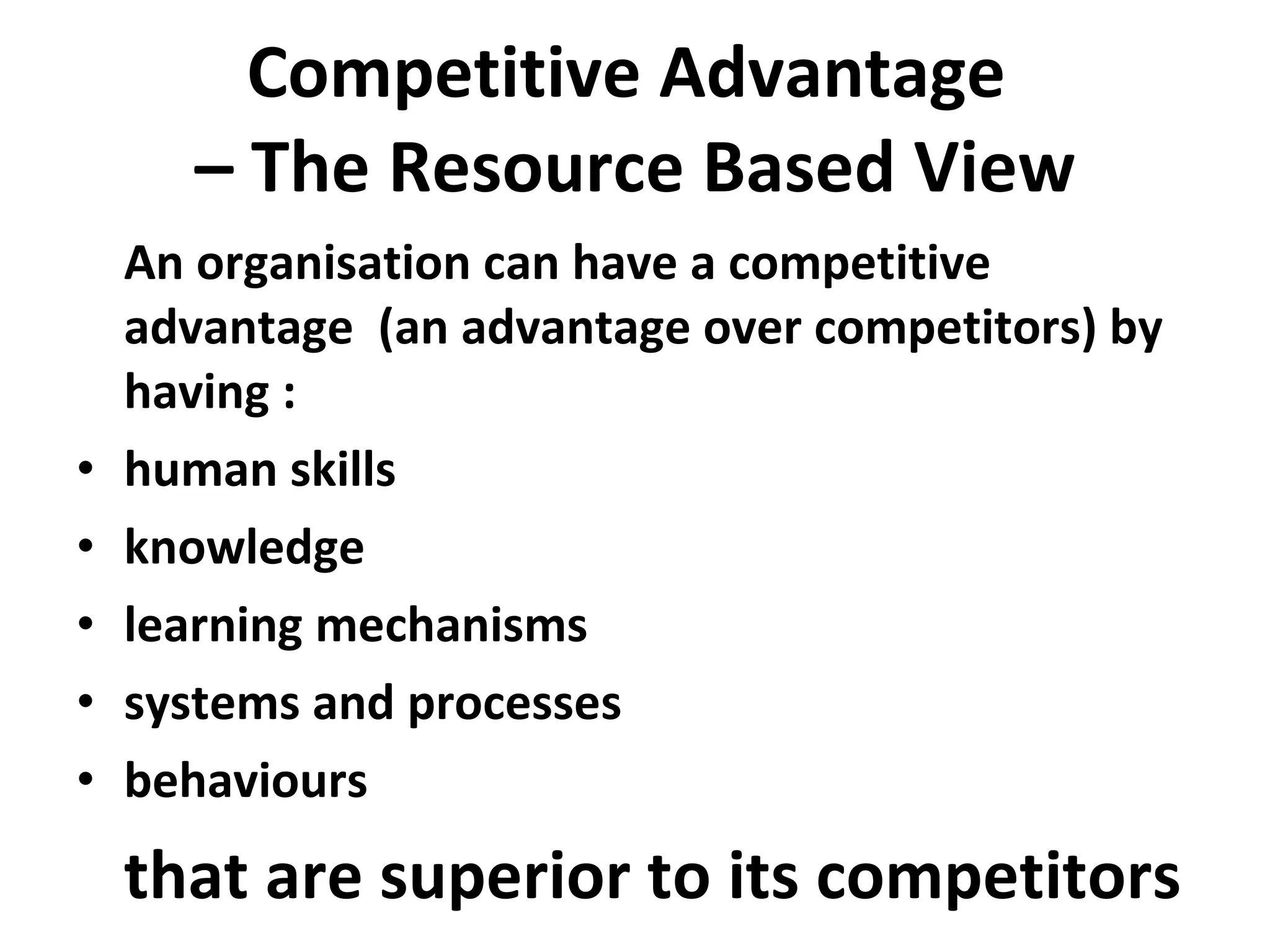 Competitive Advantage  – The Resource Based View An organisation can have a competitive advantage  (an advantage over competitors) by having : human skills knowledge learning mechanisms systems and processes behaviours that are superior to its competitors 