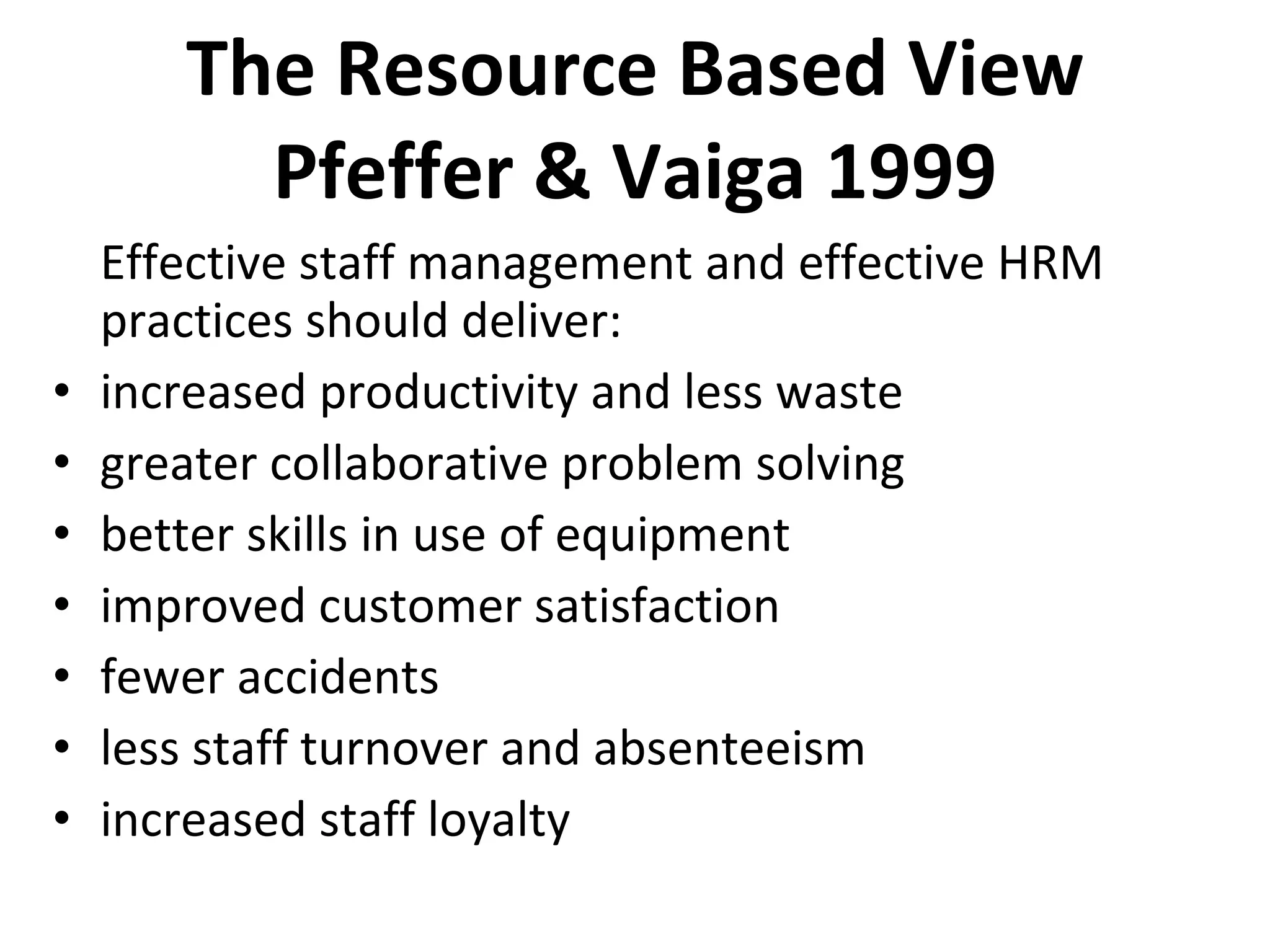 The Resource Based View Pfeffer & Vaiga 1999 Effective staff management and effective HRM practices should deliver: increased productivity and less waste greater collaborative problem solving better skills in use of equipment improved customer satisfaction fewer accidents less staff turnover and absenteeism increased staff loyalty 