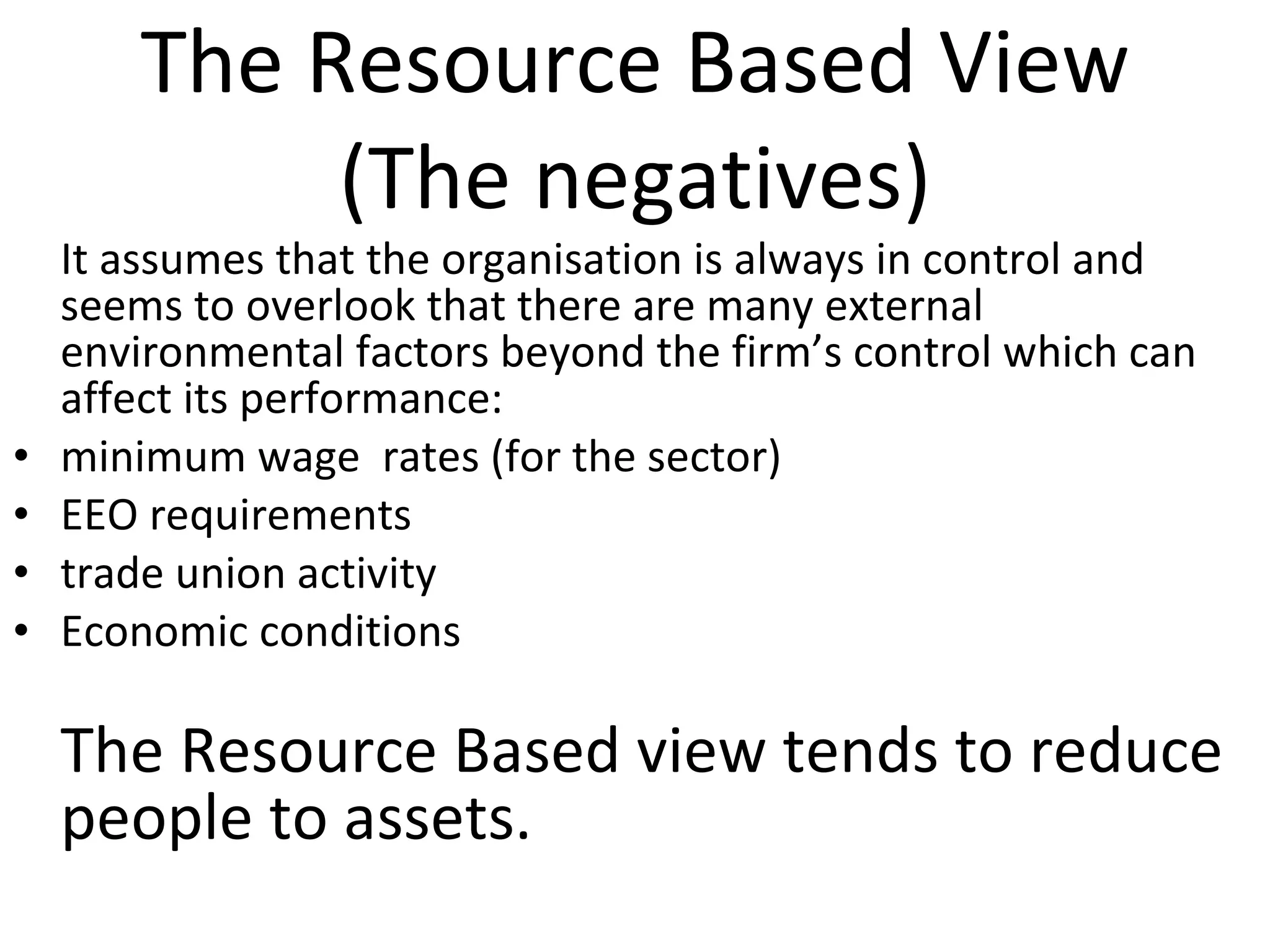 The Resource Based View (The negatives) It assumes that the organisation is always in control and seems to overlook that there are many external environmental factors beyond the firm’s control which can affect its performance: minimum wage  rates (for the sector) EEO requirements trade union activity Economic conditions The Resource Based view tends to reduce people to assets. 